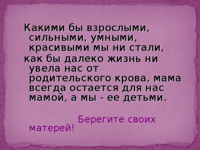 Какими бы взрослыми, сильными, умными, красивыми мы ни стали, как бы далеко жизнь ни увела нас от родительского крова, мама всегда остается для нас мамой, а мы - ее детьми.  Берегите своих матерей! 