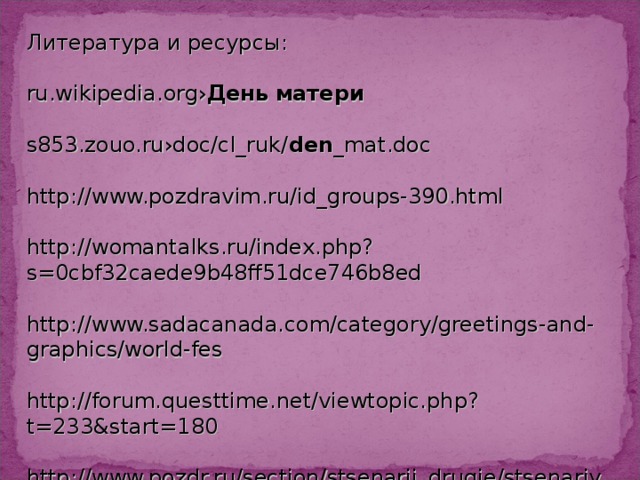 Литература и ресурсы: ru.wikipedia.org› День   матери s853.zouo.ru›doc/cl_ruk/ den _mat.doc http://www.pozdravim.ru/id_groups-390.html http://womantalks.ru/index.php?s=0cbf32caede9b48ff51dce746b8ed http://www.sadacanada.com/category/greetings-and-graphics/world-fes http://forum.questtime.net/viewtopic.php?t=233&start=180 http://www.pozdr.ru/section/stsenarii_drugie/stsenariy_na_den_mam/ http://avalonleg.ucoz.ru/news/den_materi/2012-05-13-65 