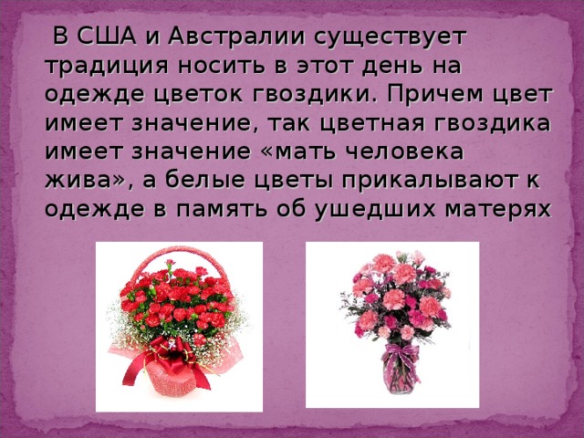  В США и Австралии существует традиция носить в этот день на одежде цветок гвоздики. Причем цвет имеет значение, так цветная гвоздика имеет значение «мать человека жива», а белые цветы прикалывают к одежде в память об ушедших матерях 