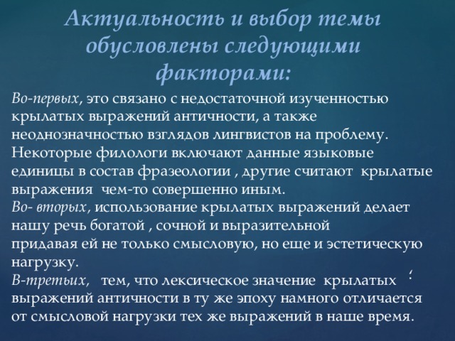 Актуальность и выбор темы обусловлены следующими факторами: Во-первых , это связано с недостаточной изученностью крылатых выражений античности, а также неоднозначностью взглядов лингвистов на проблему. Некоторые филологи включают данные языковые единицы в состав фразеологии , другие считают крылатые выражения чем-то совершенно иным. Во- вторых, использование крылатых выражений делает нашу речь богатой , сочной и выразительной придавая ей не только смысловую, но еще и эстетическую нагрузку. В-третьих, тем, что лексическое значение крылатых выражений античности в ту же эпоху намного отличается от смысловой нагрузки тех же выражений в наше время. ; 
