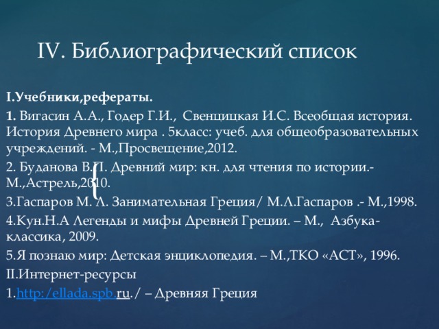 IV. Библиографический список    I.Учебники,рефераты. 1. Вигасин А.А., Годер Г.И., Свенцицкая И.С. Всеобщая история. История Древнего мира . 5класс: учеб. для общеобразовательных учреждений. - М.,Просвещение,2012. 2. Буданова В.П. Древний мир: кн. для чтения по истории.-М.,Астрель,2010. 3.Гаспаров М. Л. Занимательная Греция/ М.Л.Гаспаров .- М.,1998. 4.Кун.Н.А Легенды и мифы Древней Греции. – М., Азбука-классика, 2009. 5.Я познаю мир: Детская энциклопедия. – М.,ТКО «АСТ», 1996. II.Интернет-ресурсы 1. http :/ ellada . spb . ru ./ – Древняя Греция 