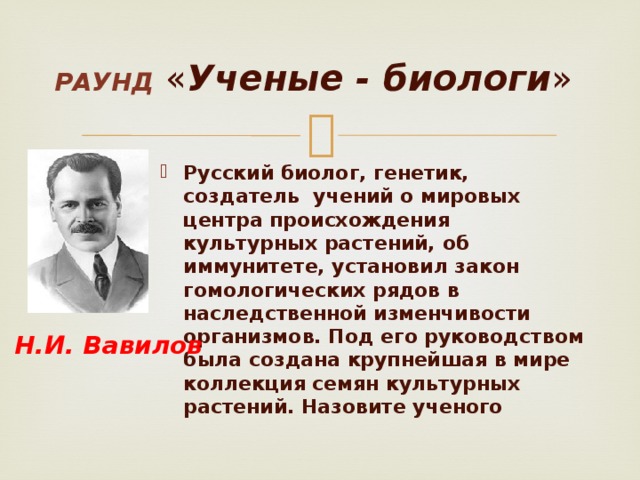 Раунд  « Ученые - биологи » . Русский биолог, генетик, создатель учений о мировых центра происхождения культурных растений, об иммунитете, установил закон гомологических рядов в наследственной изменчивости организмов. Под его руководством была создана крупнейшая в мире коллекция семян культурных растений. Назовите ученого Н.И. Вавилов 