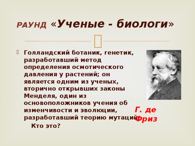 Раунд  « Ученые - биологи » Голландский ботаник, генетик, разработавший метод определения осмотического давления у растений; он является одним из ученых, вторично открывших законы Менделя, один из основоположников учения об изменчивости и эволюции, разработавший теорию мутаций.  Кто это? Г. де Фриз 