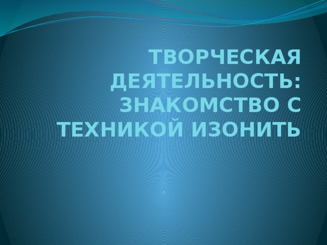 ТВОРЧЕСКАЯ ДЕЯТЕЛЬНОСТЬ: ЗНАКОМСТВО С ТЕХНИКОЙ ИЗОНИТЬ  