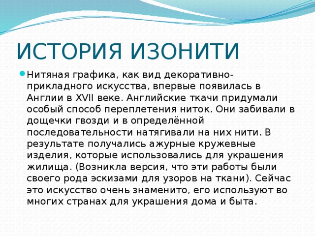 ИСТОРИЯ ИЗОНИТИ Нитяная графика, как вид декоративно-прикладного искусства, впервые появилась в Англии в XVII веке. Английские ткачи придумали особый способ переплетения ниток. Они забивали в дощечки гвозди и в определённой последовательности натягивали на них нити. В результате получались ажурные кружевные изделия, которые использовались для украшения жилища. (Возникла версия, что эти работы были своего рода эскизами для узоров на ткани). Сейчас это искусство очень знаменито, его используют во многих странах для украшения дома и быта. 