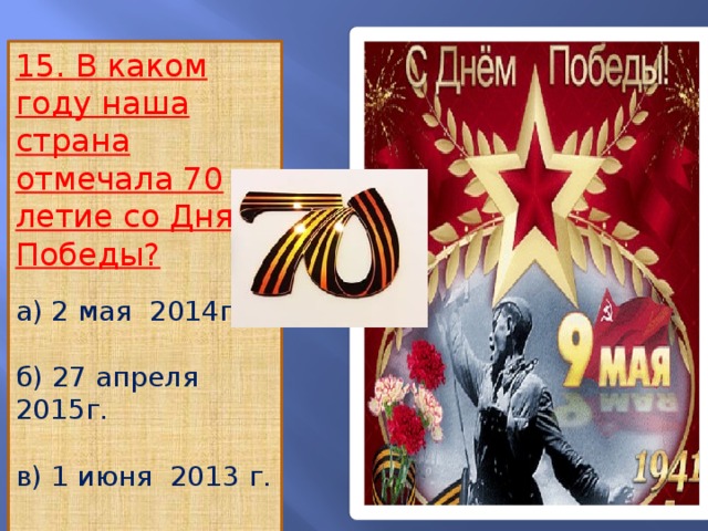 15. В каком году наша страна отмечала 70 летие со Дня Победы? а) 2 мая 2014г. б) 27 апреля 2015г. в) 1 июня 2013 г. г) 9 мая 2015 г.