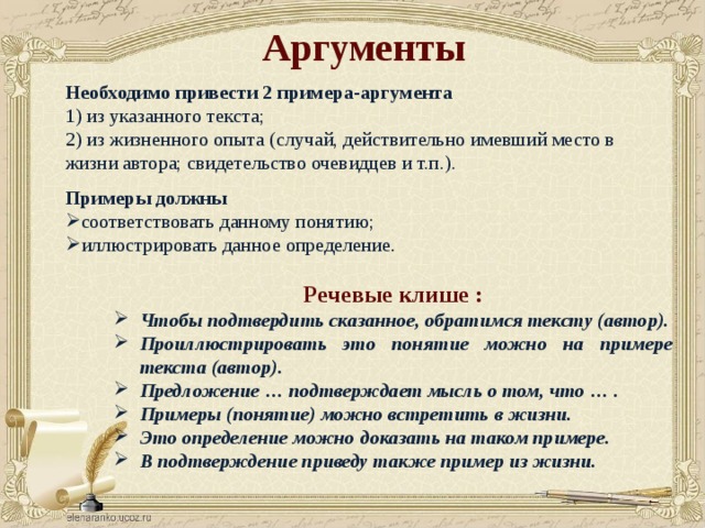 Аргументы Необходимо привести 2 примера-аргумента 1) из указанного текста; 2) из жизненного опыта (случай, действительно имевший место в жизни автора; свидетельство очевидцев и т.п.).  Примеры должны соответствовать данному понятию; иллюстрировать данное определение . Речевые клише : Чтобы подтвердить сказанное, обратимся тексту (автор). Проиллюстрировать это понятие можно на примере текста (автор). Предложение … подтверждает мысль о том, что … . Примеры (понятие) можно встретить в жизни. Это определение можно доказать на таком примере. В подтверждение приведу также пример из жизни. 