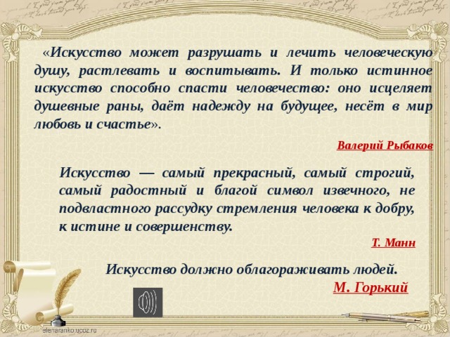  « Искусство может разрушать и лечить человеческую душу, растлевать и воспитывать. И только истинное искусство способно спасти человечество: оно исцеляет душевные раны, даёт надежду на будущее, несёт в мир любовь и счастье ».    Валерий Рыбаков Искусство — самый прекрасный, самый строгий, самый радостный и благой символ извечного, не подвластного рассудку стремления человека к добру, к истине и совершенству.  Т. Манн Искусство должно облагораживать людей.  М. Горький 