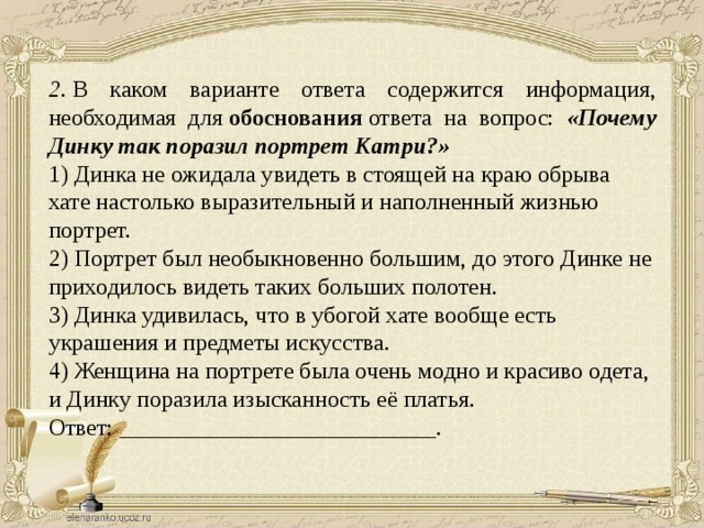 2.  В каком варианте ответа содержится информация, необходимая для  обоснования  ответа на вопрос: «Почему Динку так поразил портрет Катри?» 1) Динка не ожидала увидеть в стоящей на краю обрыва хате настолько выразительный и наполненный жизнью портрет. 2) Портрет был необыкновенно большим, до этого Динке не приходилось видеть таких больших полотен. 3) Динка удивилась, что в убогой хате вообще есть украшения и предметы искусства. 4) Женщина на портрете была очень модно и красиво одета, и Динку поразила изысканность её платья. Ответ: ___________________________. 