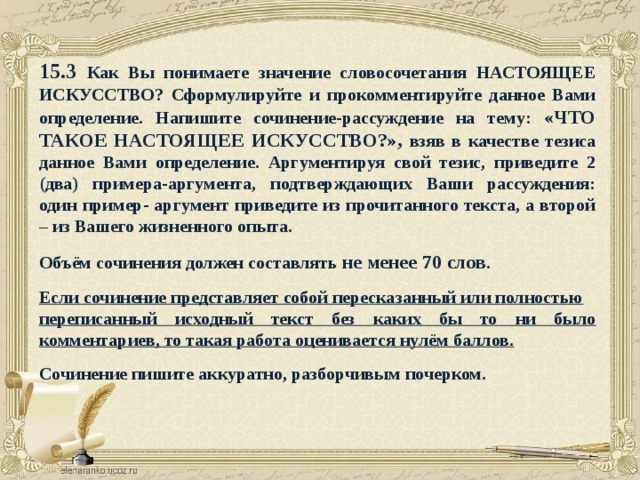 15.3 Как Вы понимаете значение словосочетания НАСТОЯЩЕЕ ИСКУССТВО? Сформулируйте и прокомментируйте данное Вами определение. Напишите сочинение-рассуждение на тему: «ЧТО ТАКОЕ НАСТОЯЩЕЕ ИСКУССТВО?», взяв в качестве тезиса данное Вами определение. Аргументируя свой тезис, приведите 2 (два) примера-аргумента, подтверждающих Ваши рассуждения: один пример- аргумент приведите из прочитанного текста, а второй – из Вашего жизненного опыта.  Объём сочинения должен составлять не менее 70 слов .  Если сочинение представляет собой пересказанный или полностью переписанный исходный текст без каких бы то ни было комментариев, то такая работа оценивается нулём баллов.  Сочинение пишите аккуратно, разборчивым почерком. 