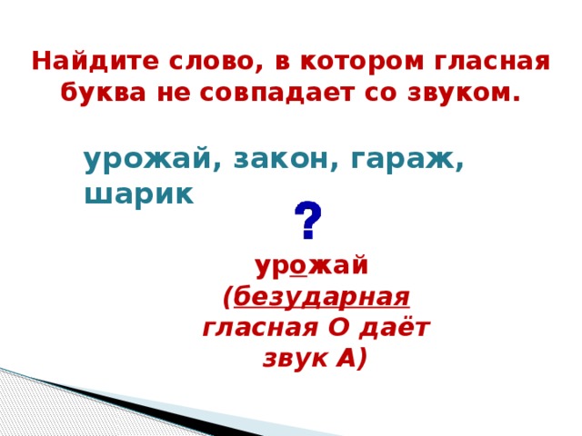 Найдите слово, в котором гласная буква не совпадает со звуком.  урожай, закон, гараж, шарик    ур о жай ( безударная гласная О даёт звук А)    