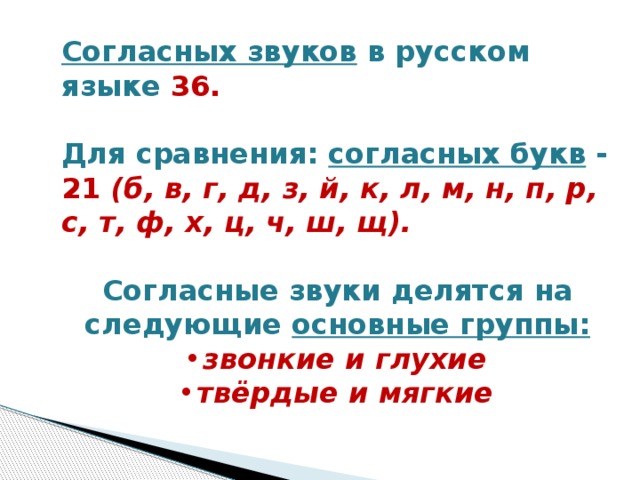 Согласных звуков в русском языке 36.   Для сравнения: согласных букв - 21 (б, в, г, д, з, й, к, л, м, н, п, р, с, т, ф, х, ц, ч, ш, щ).   Согласные звуки делятся на следующие основные группы: звонкие и глухие твёрдые и мягкие  