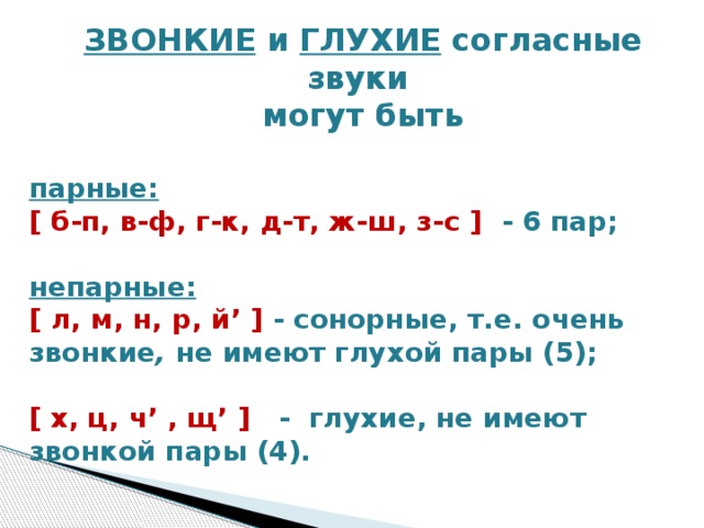 ЗВОНКИЕ и ГЛУХИЕ согласные звуки могут быть  парные: [ б-п, в-ф, г-к, д-т, ж-ш, з-с ]  - 6 пар;  непарные:  [ л, м, н, р, й’ ] - сонорные, т.е. очень звонкие , не имеют глухой пары (5);  [ х, ц, ч’ , щ’ ]    -  глухие, не имеют звонкой пары (4).    