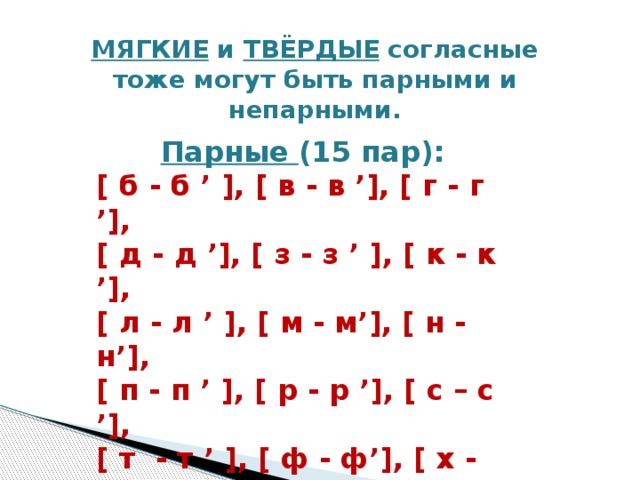 МЯГКИЕ и ТВЁРДЫЕ согласные  тоже могут быть парными и непарными.    Парные (15 пар): [ б - б ’ ], [ в - в ’], [ г - г ’],  [ д - д ’], [ з - з ’ ], [ к - к ’], [ л - л ’ ], [ м - м’], [ н - н’],  [ п - п ’ ], [ р - р ’], [ с – с ’],   [ т - т ’ ], [ ф - ф’], [ х - х’]        