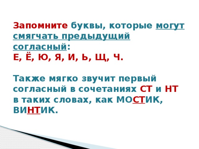 Запомните буквы, которые могут смягчать предыдущий согласный :    Е, Ё, Ю, Я, И, Ь, Щ, Ч.   Также мягко звучит первый согласный в сочетаниях СТ и НТ в таких словах, как МО СТ ИК, ВИ НТ ИК.   