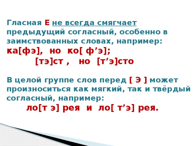 Гласная Е  не всегда смягчает предыдущий согласный, особенно в заимствованных словах, например:  ка[фэ], но ко[ ф’э];           [тэ]ст , но  [т’э]сто    В целой группе слов перед [ Э ] может произноситься как мягкий, так и твёрдый согласный, например:   ло[т э] рея и ло[ т’э] рея.    