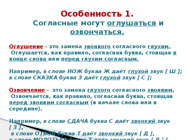 Особенность 1.  Согласные могут оглушаться и озвончаться.   Оглушение  - это замена звонкого согласного глухим.       Оглушается, как правило, согласная буква, стоящая в конце слова или перед глухим согласным.   Например, в слове НОЖ буква Ж даёт глухой звук [ Ш ]; в слове СКАЗКА буква З даёт глухой звук [ С ];   Озвончение -  это замена глухого согласного звонким.     Озвончается, как правило, согласная буква, стоящая перед звонким согласным (в начале слова или в середине).   Например, в слове С ДАЧА буква С даёт звонкий звук  [ З ],    в слове О Т БОЙ буква Т даёт звонкий звук  [ Д ], в слове МОЛО Т ЬБА буква Т даёт звонкий звук  [ Д ’ ].  