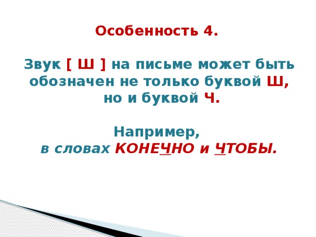 Особенность 4.  Звук [ Ш ] на письме может быть обозначен не только буквой Ш,  но и буквой Ч.   Например, в словах КОНЕ Ч НО и Ч ТОБЫ.   