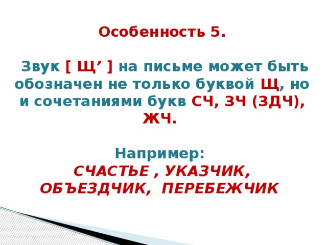 Особенность 5.   Звук [ Щ ’ ] на письме может быть обозначен не только буквой Щ , но и сочетаниями букв СЧ, ЗЧ (ЗДЧ), ЖЧ.     Например:  СЧАСТЬЕ , УКАЗЧИК, ОБЪЕЗДЧИК,  ПЕРЕБЕЖЧИК    