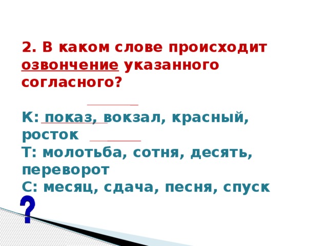 2. В каком слове происходит озвончение указанного согласного?   К: показ, вокзал, красный, росток Т: молотьба, сотня, десять, переворот С: месяц, сдача, песня, спуск   