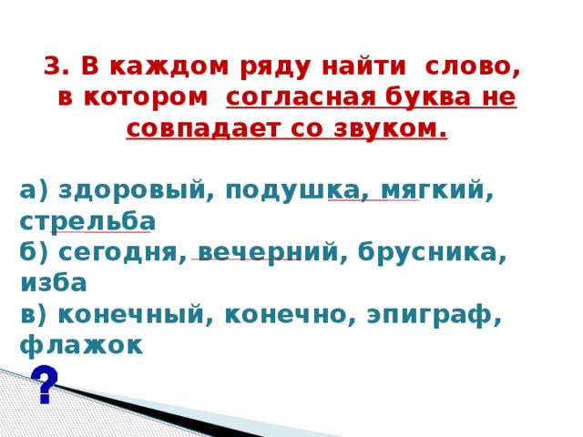 3. В каждом ряду найти  слово, в котором  согласная буква не совпадает со звуком.  а) здоровый, подушка, мягкий, стрельба б) сегодня, вечерний, брусника, изба в) конечный, конечно, эпиграф, флажок  