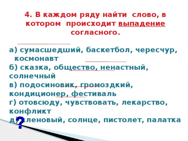 4. В каждом ряду найти  слово, в котором  происходит выпадение согласного.   а) сумасшедший, баскетбол, чересчур, космонавт б) сказка, общество, ненастный, солнечный в) подосиновик, громоздкий, кондиционер, фестиваль г) отовсюду, чувствовать, лекарство, конфликт д) кленовый, солнце, пистолет, палатка    