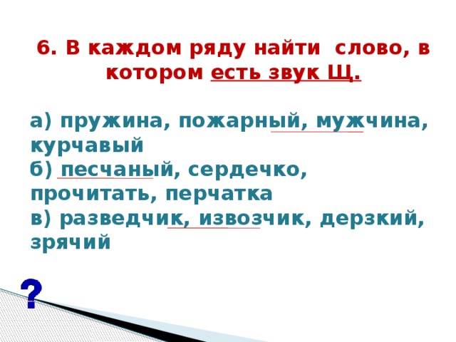 6. В каждом ряду найти  слово, в котором есть звук Щ.   а) пружина, пожарный, мужчина, курчавый б) песчаный, сердечко, прочитать, перчатка в) разведчик, извозчик, дерзкий, зрячий  