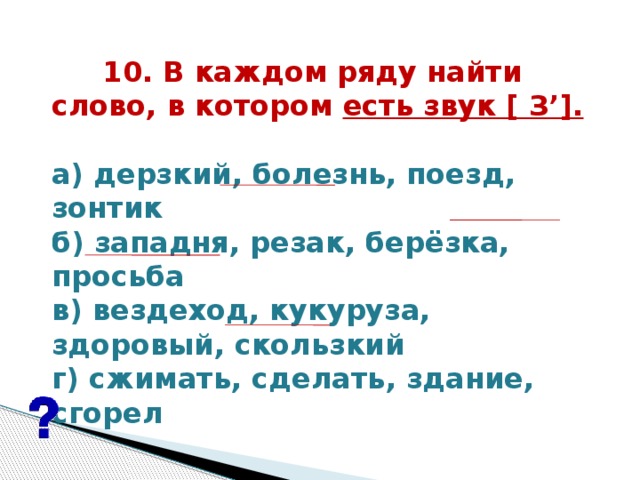 10. В каждом ряду найти  слово, в котором есть звук [ З’].   а) дерзкий, болезнь, поезд, зонтик б) западня, резак, берёзка, просьба в) вездеход, кукуруза, здоровый, скользкий г) сжимать, сделать, здание, сгорел  