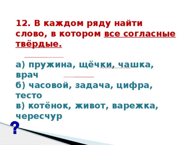 12. В каждом ряду найти  слово, в котором все согласные твёрдые.   а) пружина, щёчки, чашка, врач б) часовой, задача, цифра, тесто в) котёнок, живот, варежка, чересчур   