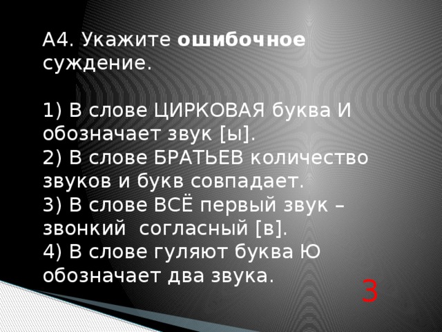 А4. Укажите ошибочное суждение. 1) В слове ЦИРКОВАЯ буква И обозначает звук [ы]. 2) В слове БРАТЬЕВ количество звуков и букв совпадает. 3) В слове ВСЁ первый звук – звонкий согласный [в]. 4) В слове гуляют буква Ю обозначает два звука.   3 