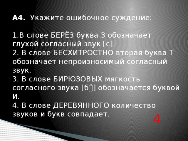 А4. Укажите ошибочное суждение: 1.В слове БЕРЁЗ буква З обозначает глухой согласный звук [с]. 2. В слове БЕСХИТРОСТНО вторая буква Т обозначает непроизносимый согласный звук. 3. В слове БИРЮЗОВЫХ мягкость согласного звука [б̉] обозначается буквой И. 4. В слове ДЕРЕВЯННОГО количество звуков и букв совпадает. 4 