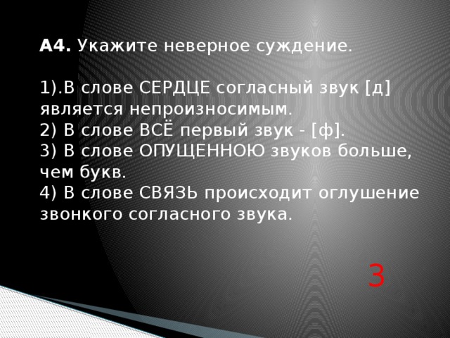 А4. Укажите неверное суждение. 1).В слове СЕРДЦЕ согласный звук [д] является непроизносимым. 2) В слове ВСЁ первый звук - [ф]. 3) В слове ОПУЩЕННОЮ звуков больше, чем букв. 4) В слове СВЯЗЬ происходит оглушение звонкого согласного звука. 3 