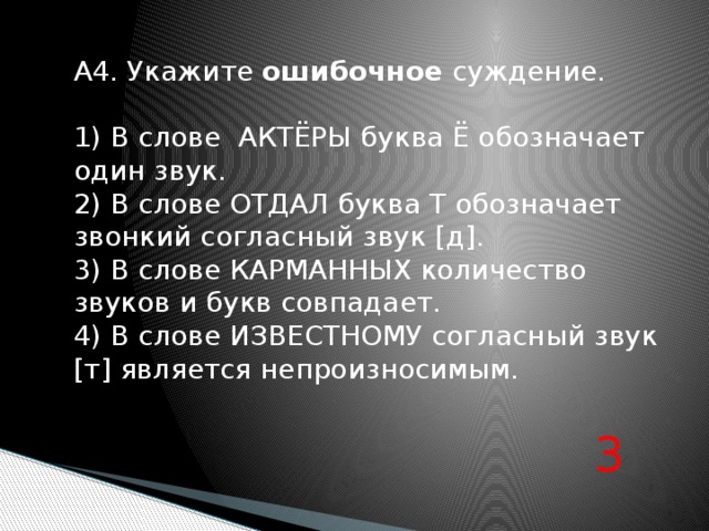 А4. Укажите ошибочное суждение. 1) В слове АКТЁРЫ буква Ё обозначает один звук. 2) В слове ОТДАЛ буква Т обозначает звонкий согласный звук [д]. 3) В слове КАРМАННЫХ количество звуков и букв совпадает. 4) В слове ИЗВЕСТНОМУ согласный звук [т] является непроизносимым. 3 