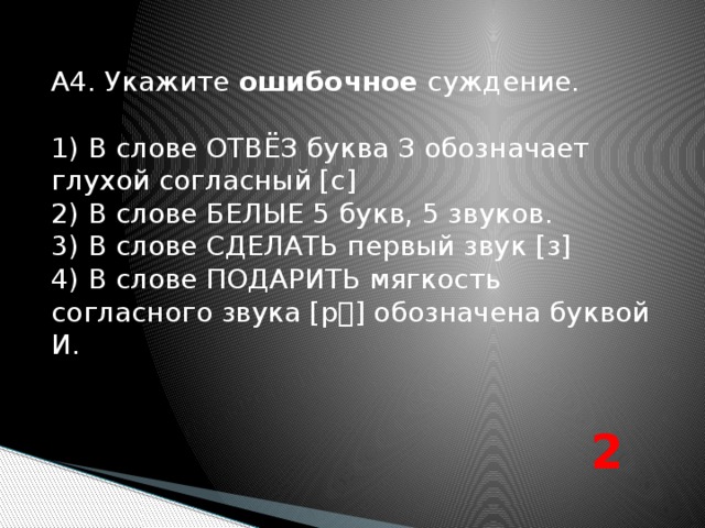 А4. Укажите ошибочное суждение. 1) В слове ОТВЁЗ буква З обозначает глухой согласный [с] 2) В слове БЕЛЫЕ 5 букв, 5 звуков. 3) В слове СДЕЛАТЬ первый звук [з] 4) В слове ПОДАРИТЬ мягкость согласного звука [р] обозначена буквой И. 2 