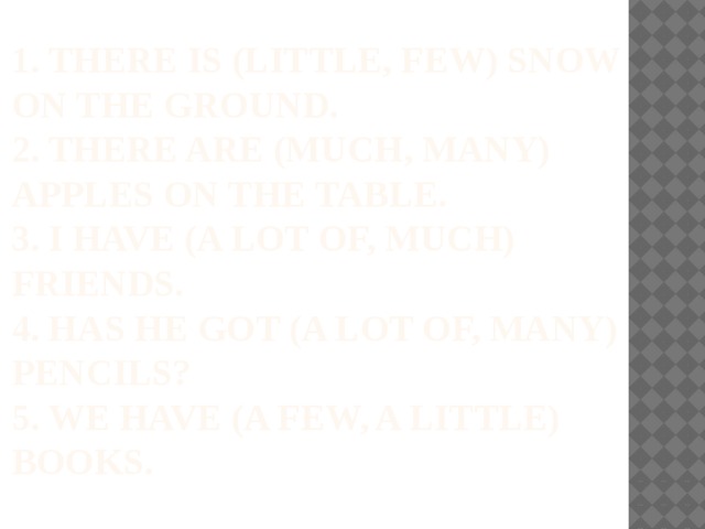  1. There is (little, few) snow on the ground.  2. There are (much, many) apples on the table.  3. I have (a lot of, much) friends.  4. has he got (a lot of, many) pencils?  5. we have (a few, a little) books. 