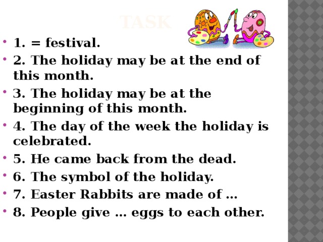 task 1. = festival. 2. The holiday may be at the end of this month. 3. The holiday may be at the beginning of this month. 4. The day of the week the holiday is celebrated. 5. He came back from the dead. 6. The symbol of the holiday. 7. Easter Rabbits are made of … 8. People give … eggs to each other. 