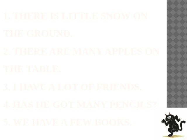  1. There is little snow on the ground.  2. There are many apples on the table.  3. I have a lot of friends.  4. has he got many pencils?  5. we have a few books. 