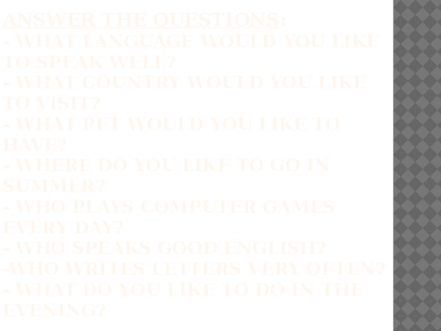 Answer the questions :  - What language would you like to speak well?  - What country would you like to visit?  - What pet would you like to have?  - where do you like to go in summer?  - who plays computer games every day?  - who speaks good English?  -who writes letters very often?  - what do you like to do in the evening? 