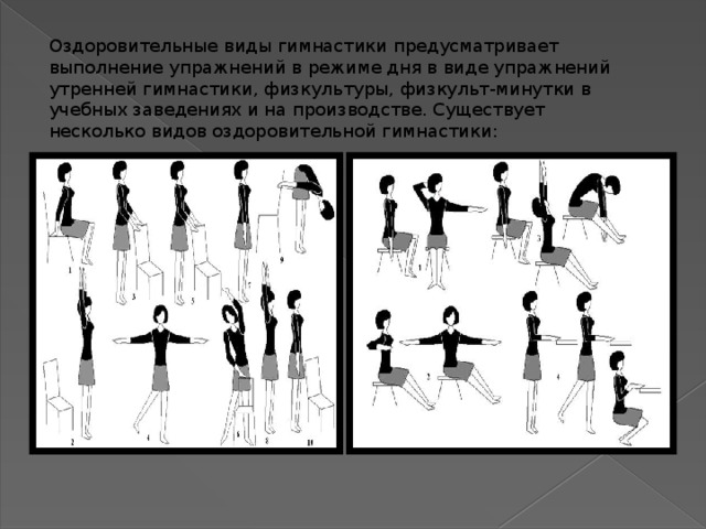 Оздоровительные виды гимнастики предусматривает выполнение упражнений в режиме дня в виде упражнений утренней гимнастики, физкультуры, физкульт-минутки в учебных заведениях и на производстве. Существует несколько видов оздоровительной гимнастики: 