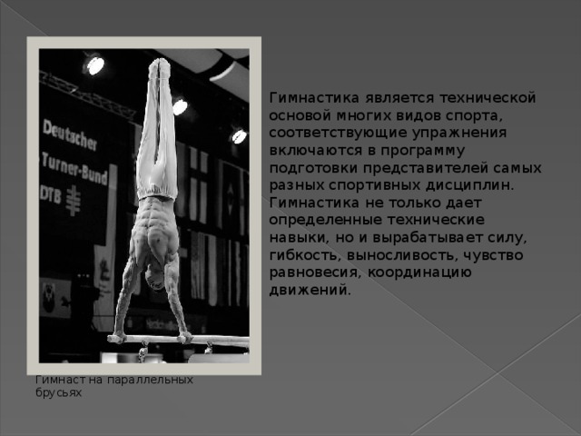 Гимнастика является технической основой многих видов спорта, соответствующие упражнения включаются в программу подготовки представителей самых разных спортивных дисциплин. Гимнастика не только дает определенные технические навыки, но и вырабатывает силу, гибкость, выносливость, чувство равновесия, координацию движений. Гимнаст на параллельных брусьях 