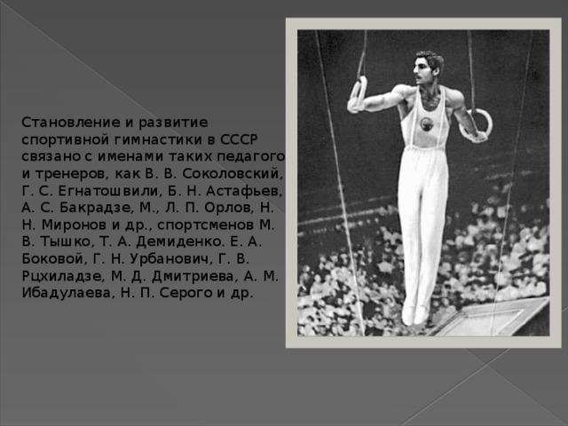 Становление и развитие спортивной гимнастики в СССР связано с именами таких педагогов и тренеров, как В. В. Соколовский, Г. С. Егнатошвили, Б. Н. Астафьев, А. С. Бакрадзе, М., Л. П. Орлов, Н. Н. Миронов и др., спортсменов М. В. Тышко, Т. А. Демиденко. Е. А. Боковой, Г. Н. Урбанович, Г. В. Рцхиладзе, М. Д. Дмитриева, А. М. Ибадулаева, Н. П. Серого и др. 