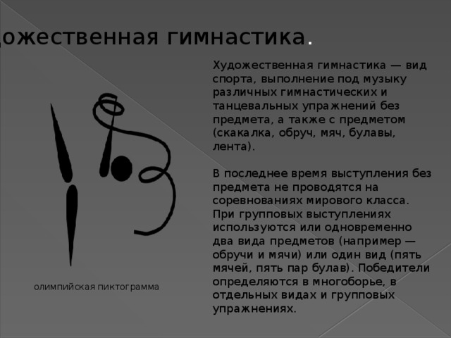 Художественная гимнастика . Художественная гимнастика — вид спорта, выполнение под музыку различных гимнастических и танцевальных упражнений без предмета, а также с предметом (скакалка, обруч, мяч, булавы, лента). В последнее время выступления без предмета не проводятся на соревнованиях мирового класса. При групповых выступлениях используются или одновременно два вида предметов (например — обручи и мячи) или один вид (пять мячей, пять пар булав). Победители определяются в многоборье, в отдельных видах и групповых упражнениях. олимпийская пиктограмма 