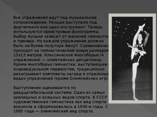 Все упражнения идут под музыкальное сопровождение. Раньше выступали под фортепиано или один инструмент. Теперь используются оркестровые фонограммы. Выбор музыки зависит от желаний гимнастки и тренера. Но каждое упражнение должно быть не более полутора минут. Соревнования проходят на гимнастическом ковре размером 13х13 метров. Классическое многоборье (4 упражнения) — олимпийская дисциплина. Кроме многоборья гимнастки, выступающие в индивидуальном первенстве, традиционно разыгрывают комплекты наград в отдельных видах упражнений (кроме Олимпийских игр). Выступления оцениваются по двадцатибалльной системе. Один из самых зрелищных и изящных видов спорта. В СССР художественная гимнастика как вид спорта возникла и сформировалась в 1940-е годы. С 1985 года — олимпийский вид спорта. 