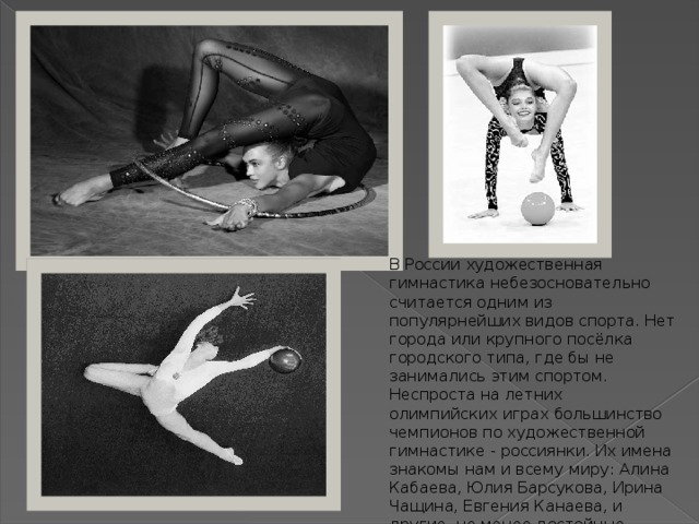 В России художественная гимнастика небезосновательно считается одним из популярнейших видов спорта. Нет города или крупного посёлка городского типа, где бы не занимались этим спортом. Неспроста на летних олимпийских играх большинство чемпионов по художественной гимнастике - россиянки. Их имена знакомы нам и всему миру: Алина Кабаева, Юлия Барсукова, Ирина Чащина, Евгения Канаева, и другие, не менее достойные спортсменки. 