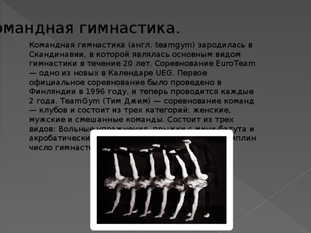 Командная гимнастика. Командная гимнастика (англ. teamgym) зародилась в Скандинавии, в которой являлась основным видом гимнастики в течение 20 лет. Соревнование EuroTeam — одно из новых в Календаре UEG. Первое официальное соревнование было проведено в Финляндии в 1996 году, и теперь проводится каждые 2 года. TeamGym (Тим Джим) — соревнование команд — клубов и состоит из трех категорий: женские, мужские и смешанные команды. Состоит из трех видов: Вольные упражнения, прыжки с мини-батута и акробатические прыжки. В каждой из трех дисциплин число гимнастов — от 6 до 12. 