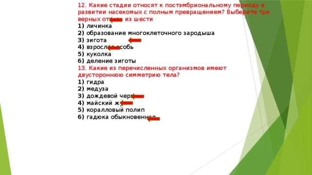 12. Какие стадии относят к постэмбриональному периоду в развитии насекомых с полным превращением? Выберите три верных ответа из шести 1) личинка 2) образование многоклеточного зародыша 3) зигота 4) взрослая особь 5) куколка 6) деление зиготы 13. Какие из перечисленных организмов имеют двустороннюю симметрию тела? 1) гидра 2) медуза 3) дождевой червь 4) майский жук 5) коралловый полип 6) гадюка обыкновенная 