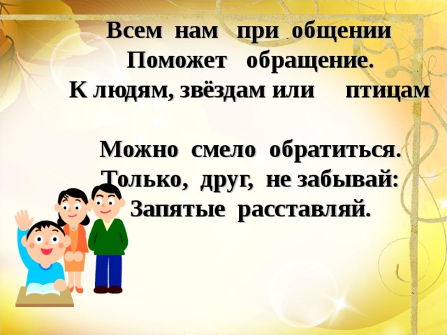  Всем нам при общении  Поможет обращение.  К людям, звёздам или птицам  Можно смело обратиться.  Только, друг, не забывай:  Запятые расставляй. 