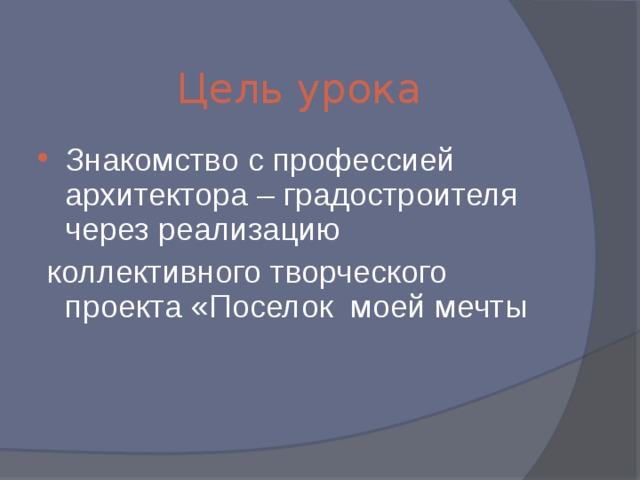 Знакомство с профессией архитектора – градостроителя через реализацию  коллективного творческого проекта «Поселок моей мечты Цель урока 