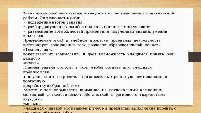 Заключительный инструктаж проводится после выполнения практической работы. Он включает в себя: • подведение итогов занятия; • разбор допущенных ошибок и анализ причин, их вызвавших; • разъяснение возможностей применения полученных знаний, умений и навыков. Применяемая мной в учебном процессе проектная деятельность интегрирует содержание всех разделов образовательной области «Технология», показывает их взаимосвязь и дает возможность учащимся понять роль каждого «блока». Главная задача состоит в том, чтобы создать для учащихся предпосылки для успешного творчества, организовать проектную деятельность и поэтапную проработку выбранной темы. Вместе с тем обращается внимание на региональный компонент, связанный с экологической обстановкой в регионе, с творчеством народных умельцев. Учащимся с низкой мотивацией к учебе я предлагаю выполнение проекта с меньшим объемом работ. В этом случае основное внимание уделяется изготовлению изделия, а поисково-исследовательский и конструкторский этапы сведены до минимума. 