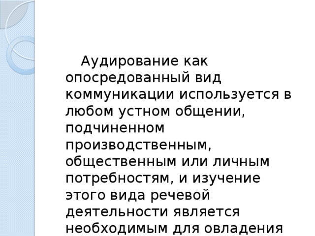   Аудирование как опосредованный вид коммуникации используется в любом устном общении, подчиненном производственным, общественным или личным потребностям, и изучение этого вида речевой деятельности является необходимым для овладения иностранным языком. 